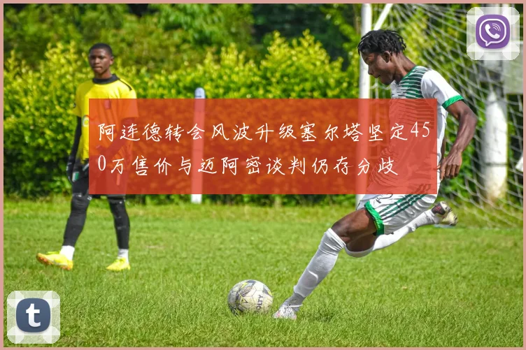阿连德转会风波升级塞尔塔坚定450万售价与迈阿密谈判仍存分歧