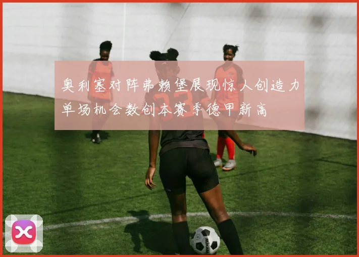 奥利塞对阵弗赖堡展现惊人创造力单场机会数创本赛季德甲新高
