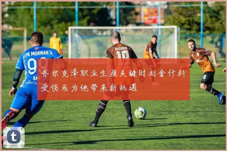 齐尔克泽职业生涯关键时刻舍什科受伤或为他带来新机遇