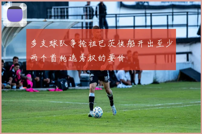 多支球队争抢祖巴茨快船开出至少两个首轮选秀权的要价