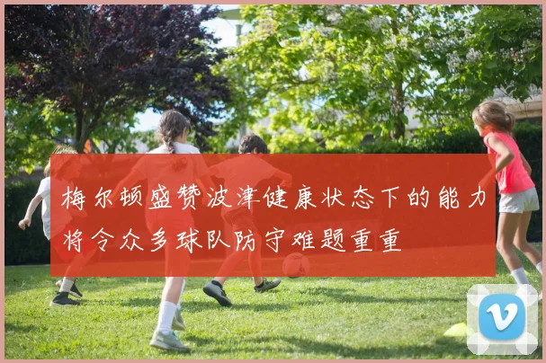 梅尔顿盛赞波津健康状态下的能力将令众多球队防守难题重重