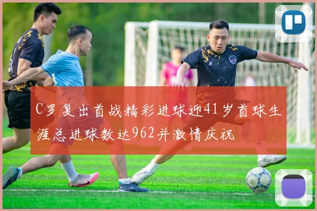 C罗复出首战精彩进球迎41岁首球生涯总进球数达962并激情庆祝