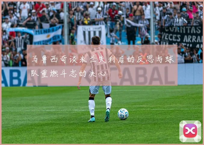 马鲁西奇谈米兰失利后的反思与球队重燃斗志的决心