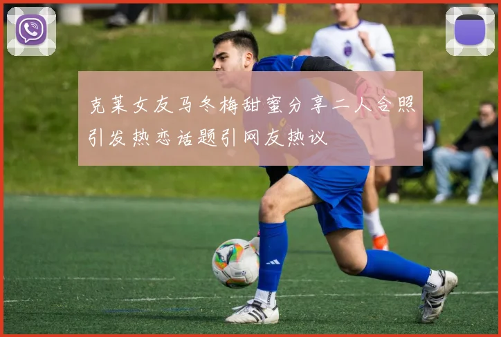 克莱女友马冬梅甜蜜分享二人合照引发热恋话题引网友热议