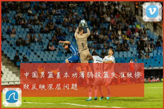 中国男篮基本功薄弱投篮失准致惨败反映深层问题