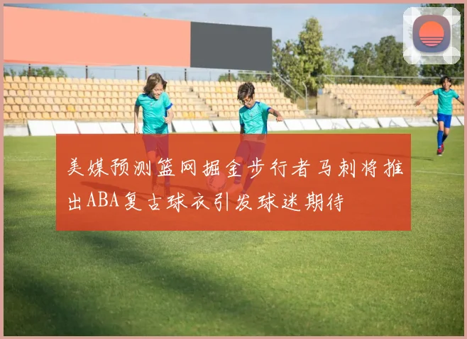 美媒预测篮网掘金步行者马刺将推出ABA复古球衣引发球迷期待