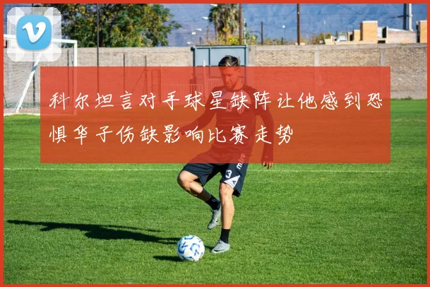 科尔坦言对手球星缺阵让他感到恐惧华子伤缺影响比赛走势