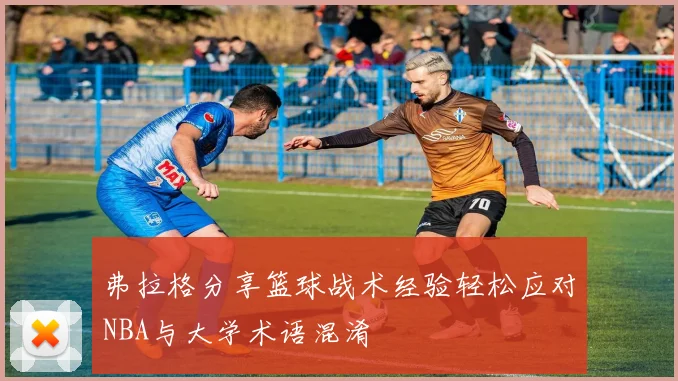 弗拉格分享篮球战术经验轻松应对NBA与大学术语混淆