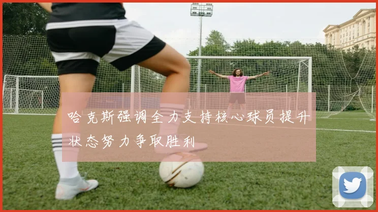 哈克斯强调全力支持核心球员提升状态努力争取胜利