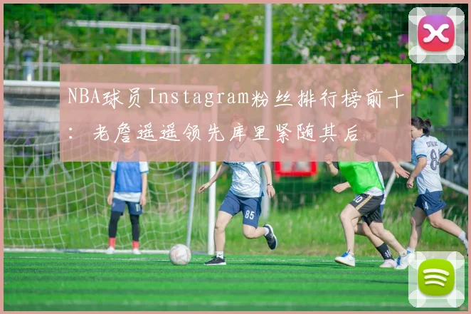 NBA球员Instagram粉丝排行榜前十：老詹遥遥领先库里紧随其后