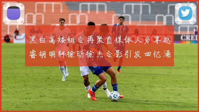 黑白高矮组合再聚首媒体人分享赵睿胡明轩徐昕徐杰合影引发回忆涌现