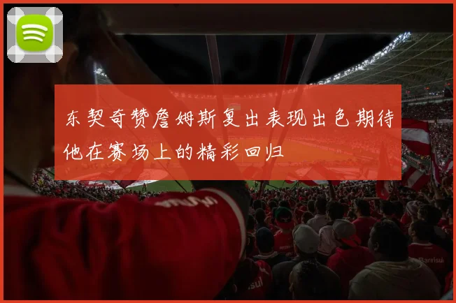 东契奇赞詹姆斯复出表现出色期待他在赛场上的精彩回归
