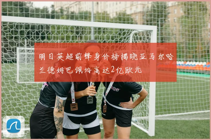 明日英超前锋身价榜揭晓亚马尔哈兰德姆巴佩均高达2亿欧元