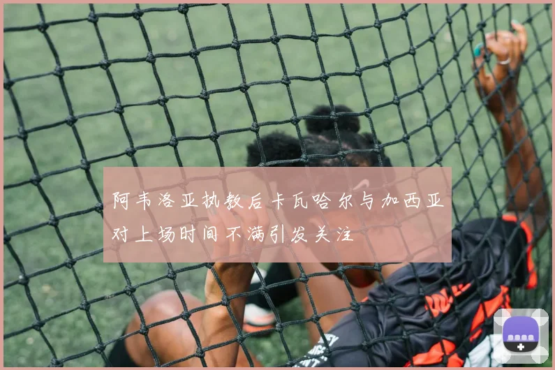 阿韦洛亚执教后卡瓦哈尔与加西亚对上场时间不满引发关注