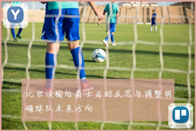 比尔谈输给爵士后的反思与调整明确球队未来方向