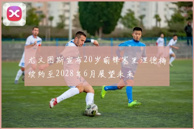 尤文图斯宣布20岁前锋塞里涅德梅续约至2028年6月展望未来