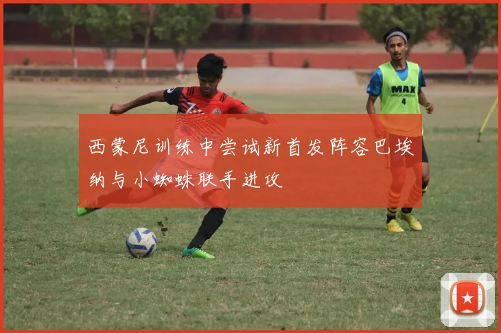 西蒙尼训练中尝试新首发阵容巴埃纳与小蜘蛛联手进攻