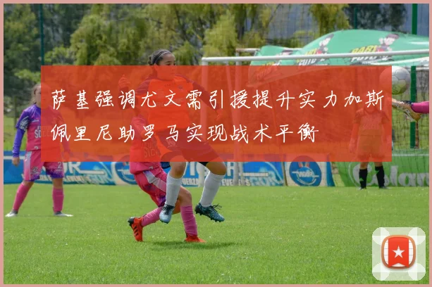 萨基强调尤文需引援提升实力加斯佩里尼助罗马实现战术平衡