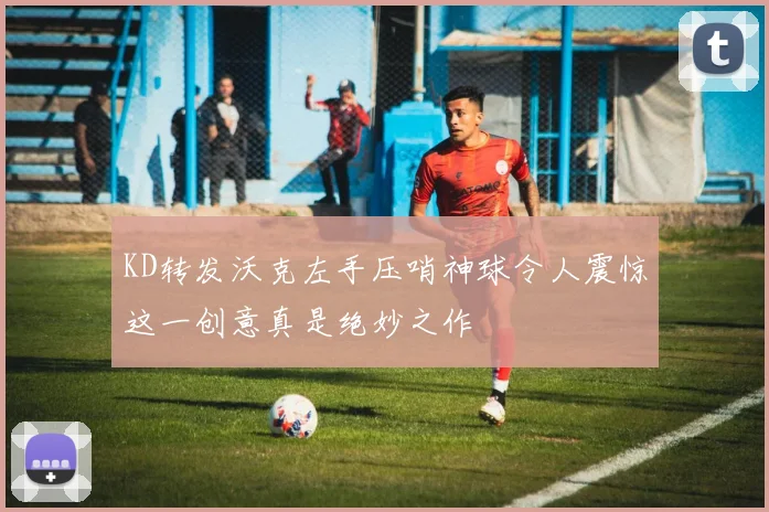 KD转发沃克左手压哨神球令人震惊这一创意真是绝妙之作