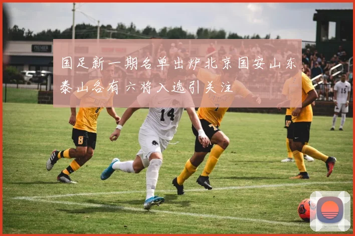 国足新一期名单出炉北京国安山东泰山各有六将入选引关注