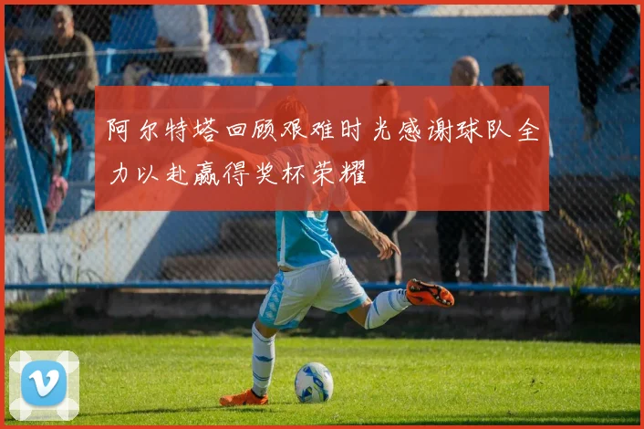 阿尔特塔回顾艰难时光感谢球队全力以赴赢得奖杯荣耀