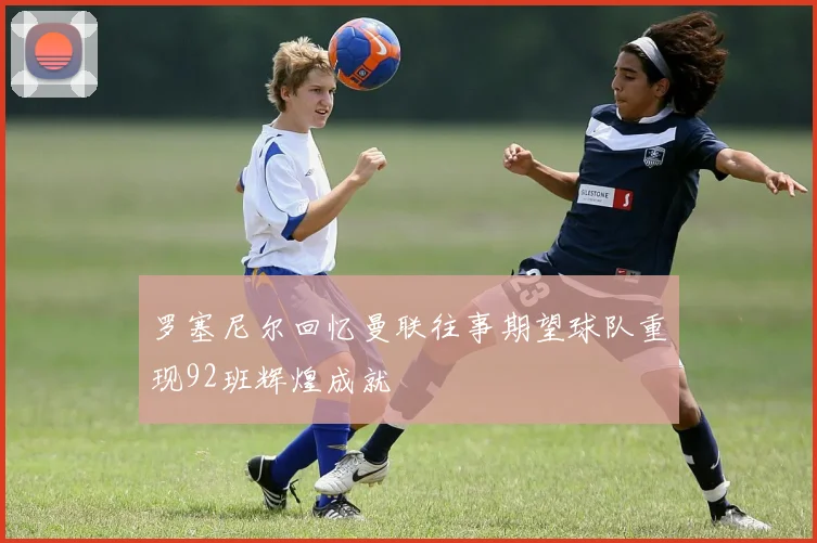 罗塞尼尔回忆曼联往事期望球队重现92班辉煌成就