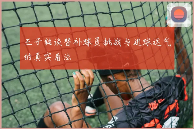 王子铭谈替补球员挑战与进球运气的真实看法