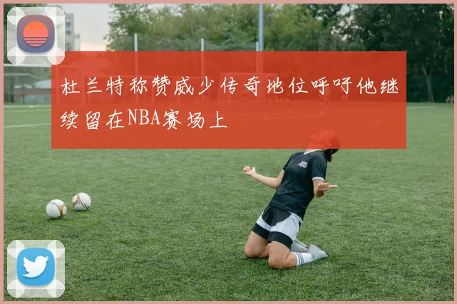 杜兰特称赞威少传奇地位呼吁他继续留在NBA赛场上