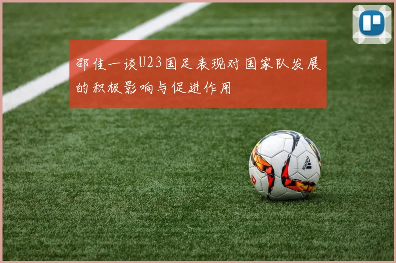 邵佳一谈U23国足表现对国家队发展的积极影响与促进作用