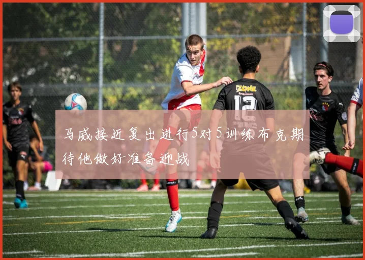 马威接近复出进行5对5训练布克期待他做好准备迎战