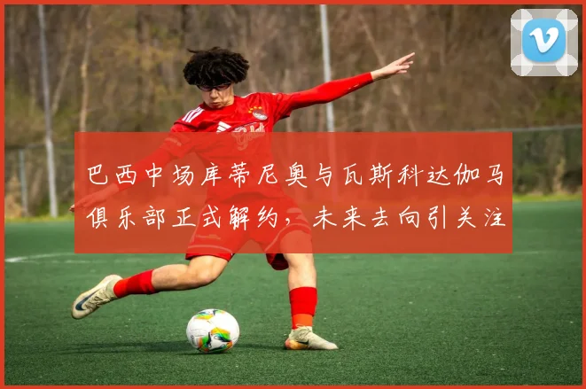 巴西中场库蒂尼奥与瓦斯科达伽马俱乐部正式解约，未来去向引关注