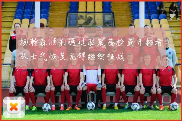 杨瀚森顺利通过脑震荡检查开拓者队士气恢复无碍继续征战