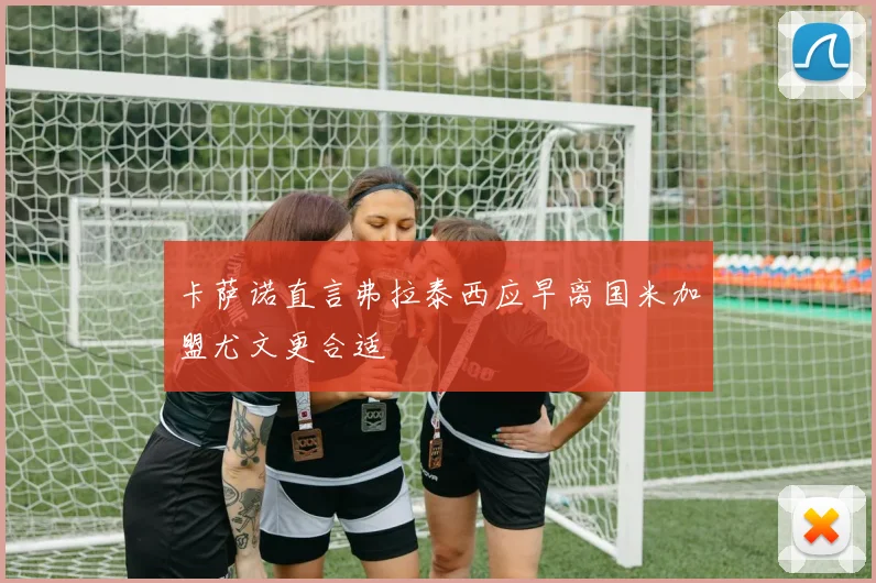 卡萨诺直言弗拉泰西应早离国米加盟尤文更合适