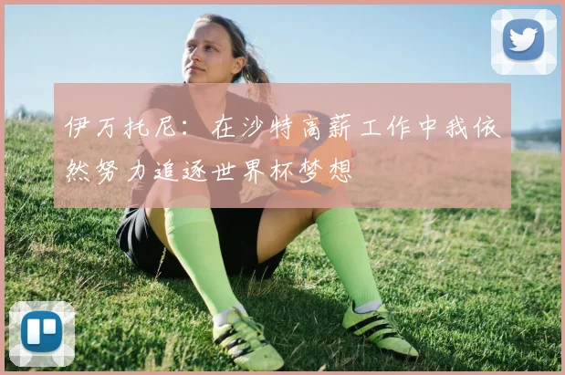 伊万托尼：在沙特高薪工作中我依然努力追逐世界杯梦想