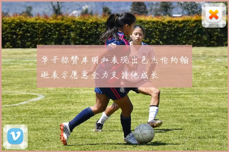 华子称赞库明加表现出色杰伦约翰逊表示愿意全力支持他成长
