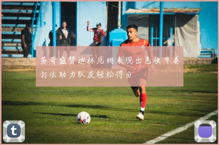 芬奇盛赞迪林厄姆表现出色快节奏打法助力队友轻松得分
