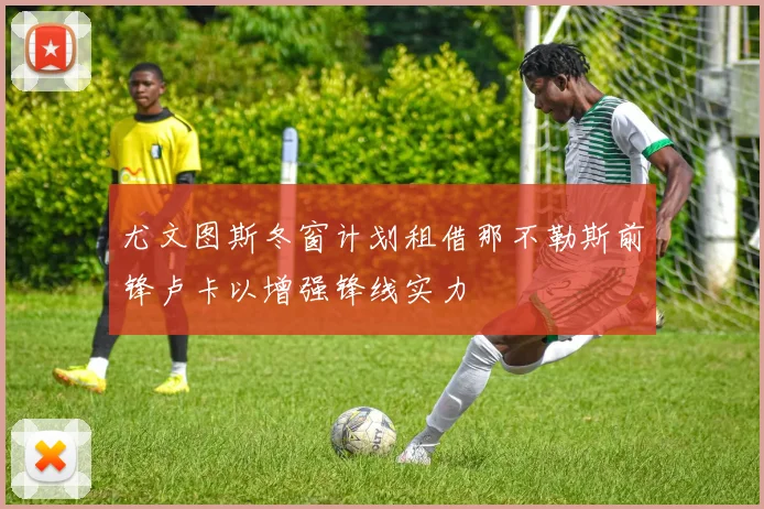 尤文图斯冬窗计划租借那不勒斯前锋卢卡以增强锋线实力