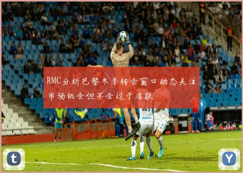 RMC分析巴黎冬季转会窗口动态关注市场机会但不会过于活跃
