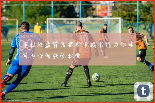 卡拉格盛赞马雷斯卡战术能力称其可与任何教练抗衡