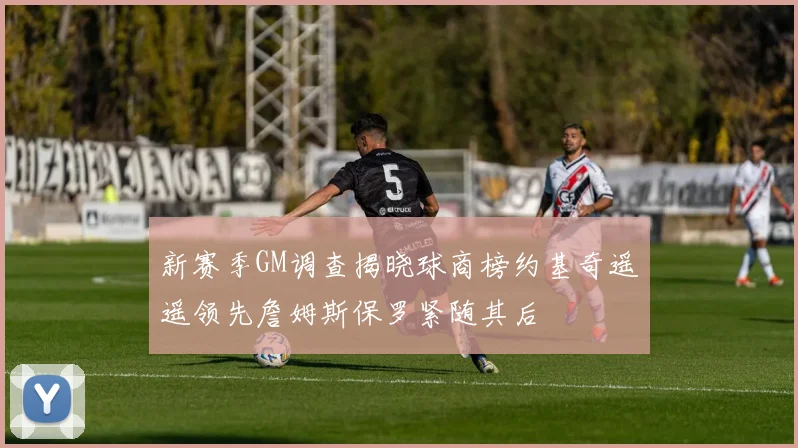 新赛季GM调查揭晓球商榜约基奇遥遥领先詹姆斯保罗紧随其后