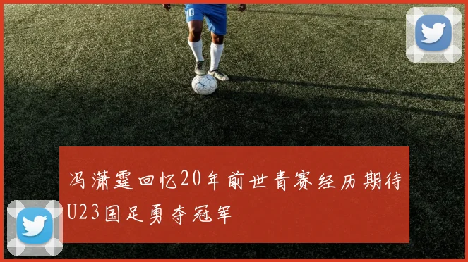 冯潇霆回忆20年前世青赛经历期待U23国足勇夺冠军