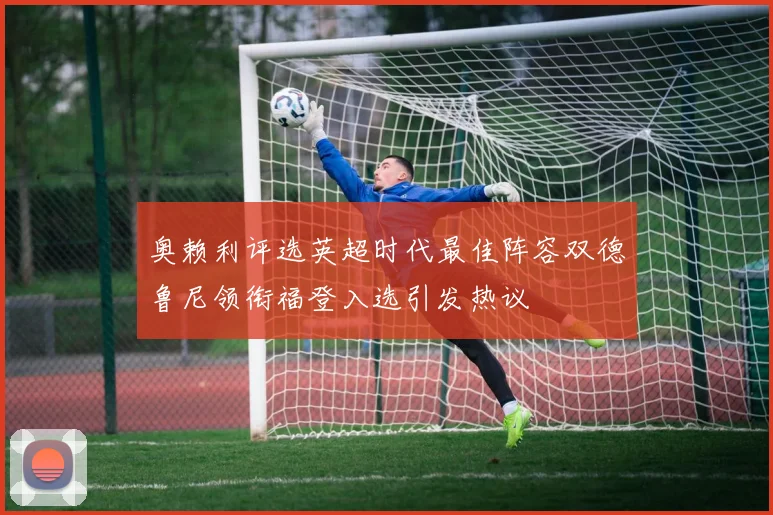 奥赖利评选英超时代最佳阵容双德鲁尼领衔福登入选引发热议