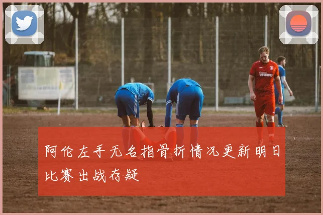 阿伦左手无名指骨折情况更新明日比赛出战存疑