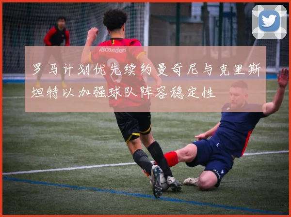 罗马计划优先续约曼奇尼与克里斯坦特以加强球队阵容稳定性